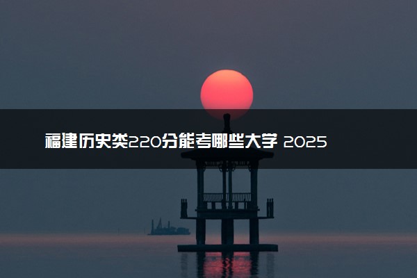 福建历史类220分能考哪些大学 2025考生稳上的大学名单