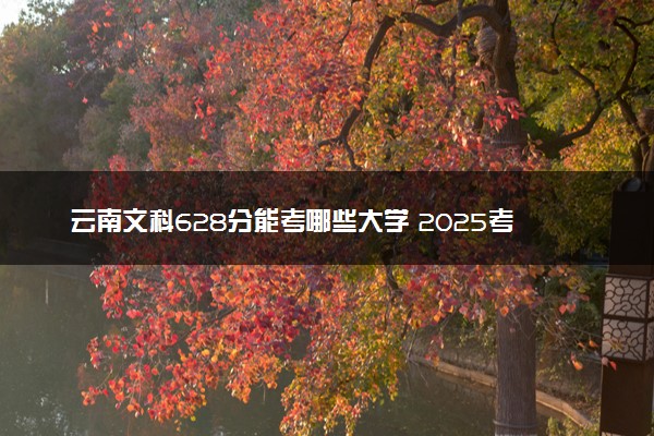 云南文科628分能考哪些大学 2025考生稳上的大学名单