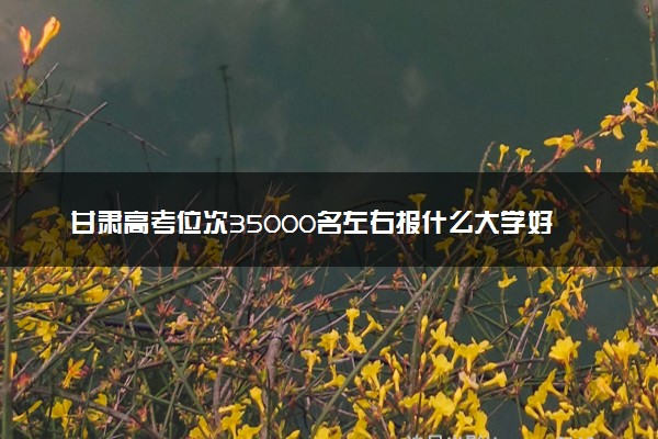 甘肃高考位次35000名左右报什么大学好（2025年参考）