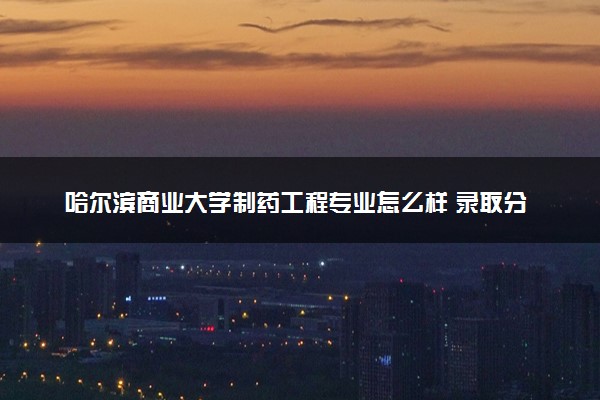 哈尔滨商业大学制药工程专业怎么样 录取分数线多少