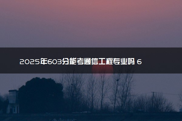 2025年603分能考通信工程专业吗 603分通信工程专业大学推荐