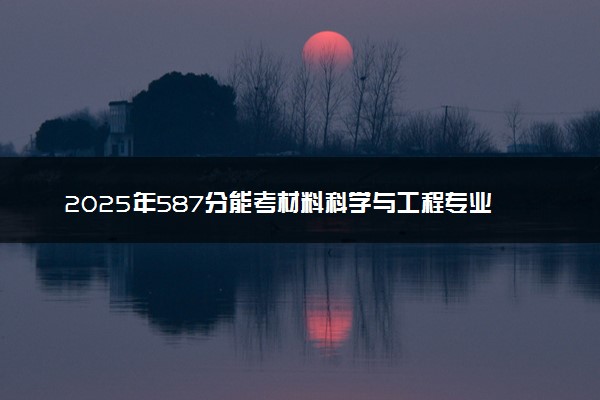 2025年587分能考材料科学与工程专业吗 587分材料科学与工程专业大学推荐