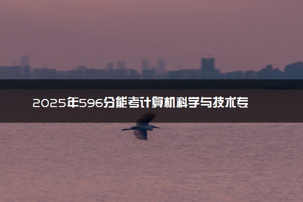 2025年596分能考计算机科学与技术专业吗 596分计算机科学与技术专业大学推荐