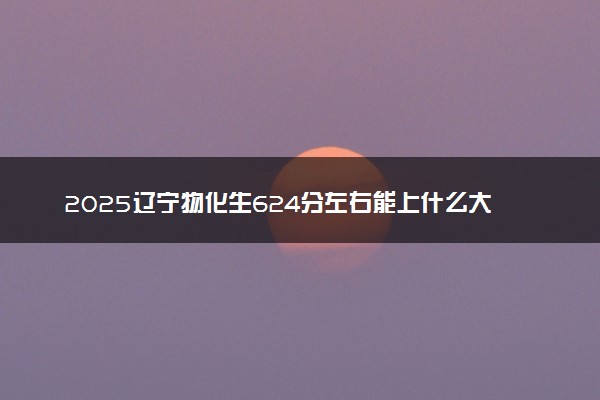 2025辽宁物化生624分左右能上什么大学 可以报考的院校名单