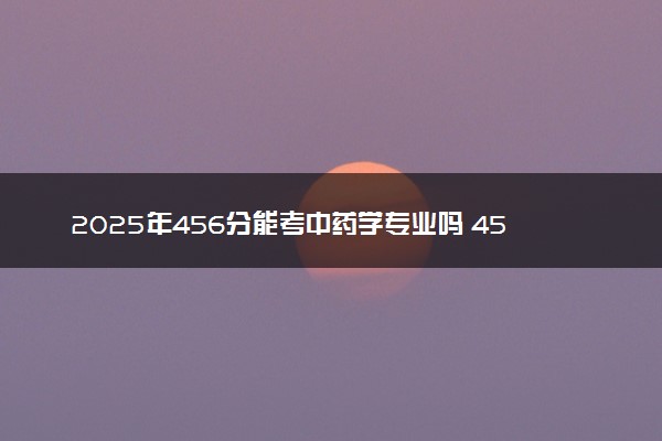 2025年456分能考中药学专业吗 456分中药学专业大学推荐