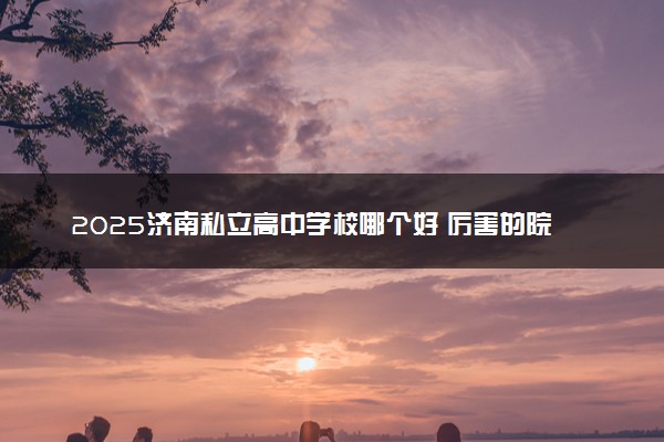 2025济南私立高中学校哪个好 厉害的院校推荐