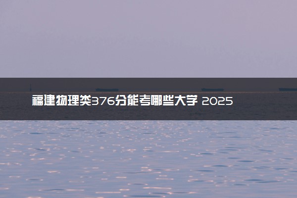 福建物理类376分能考哪些大学 2025考生稳上的大学名单