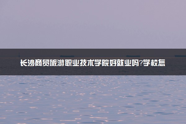 长沙商贸旅游职业技术学院好就业吗？学校怎么样？