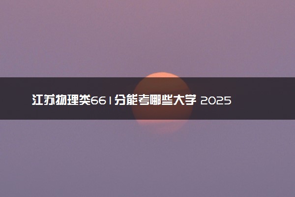 江苏物理类661分能考哪些大学 2025考生稳上的大学名单