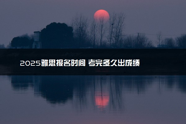 2025雅思报名时间 考完多久出成绩