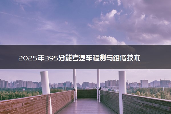 2025年395分能考汽车检测与维修技术专业吗 395分汽车检测与维修技术专业大学推荐