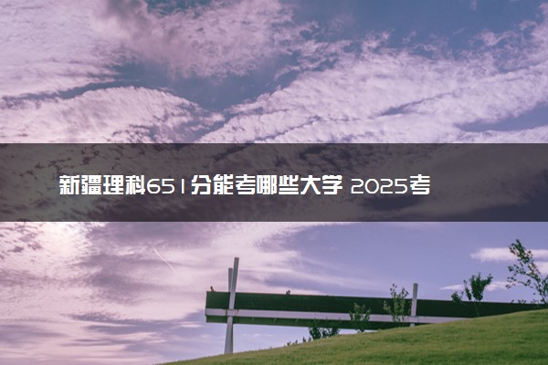 新疆理科651分能考哪些大学 2025考生稳上的大学名单