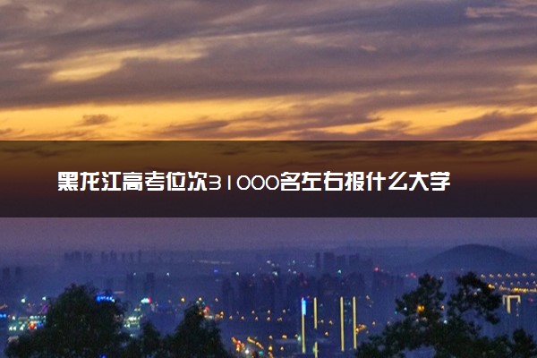 黑龙江高考位次31000名左右报什么大学好（2025年参考）