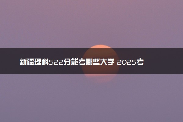 新疆理科522分能考哪些大学 2025考生稳上的大学名单