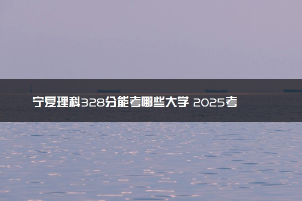宁夏理科328分能考哪些大学 2025考生稳上的大学名单