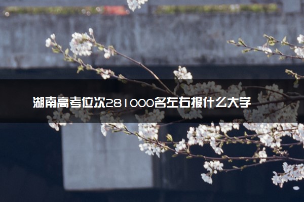 湖南高考位次281000名左右报什么大学好（2025年参考）