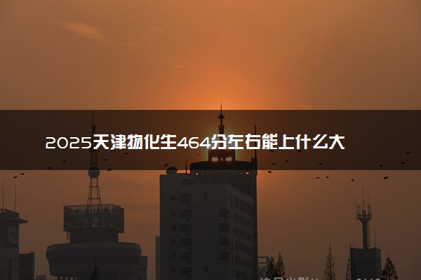 2025天津物化生464分左右能上什么大学 可以报考的院校名单