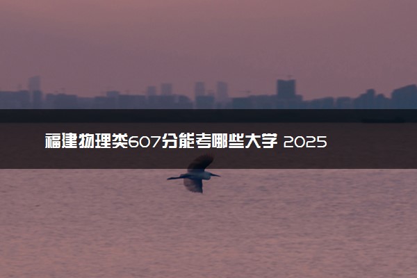 福建物理类607分能考哪些大学 2025考生稳上的大学名单