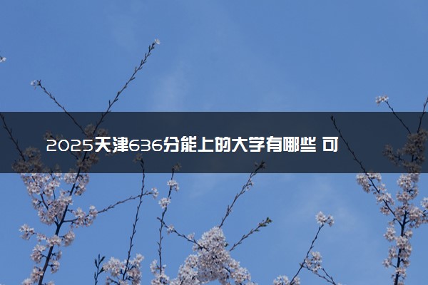 2025天津636分能上的大学有哪些 可以报考院校名单