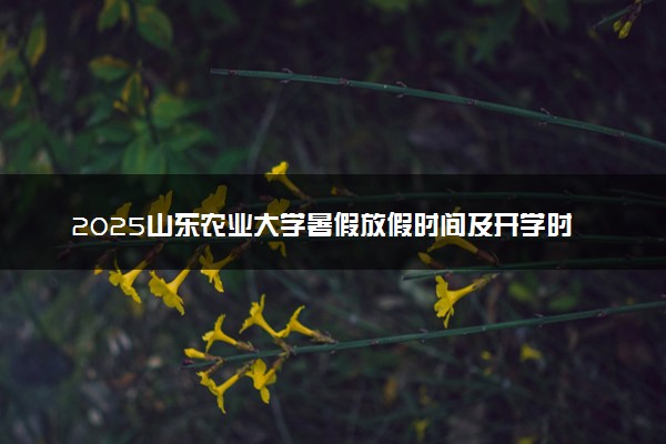 2025山东农业大学暑假放假时间及开学时间 什么时候开学