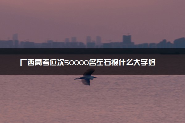 广西高考位次50000名左右报什么大学好（2025年参考）
