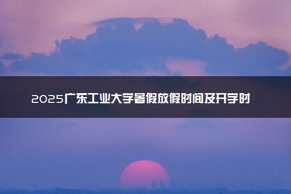 2025广东工业大学暑假放假时间及开学时间 什么时候开学