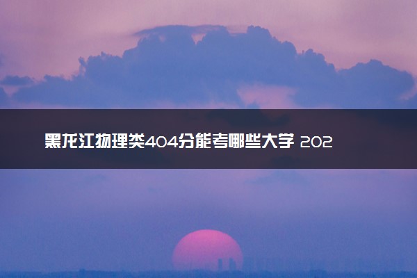 黑龙江物理类404分能考哪些大学 2025考生稳上的大学名单