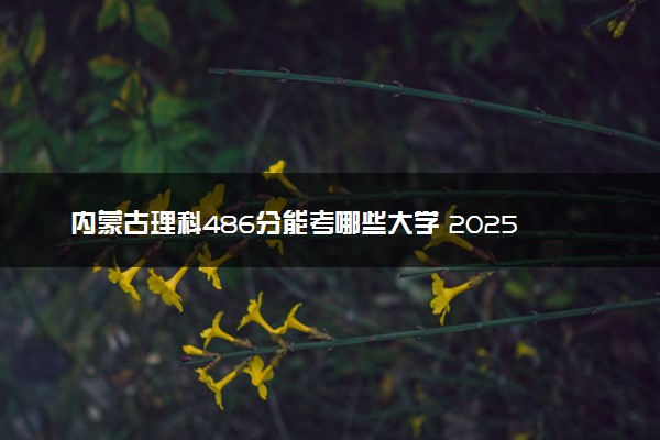 内蒙古理科486分能考哪些大学 2025考生稳上的大学名单