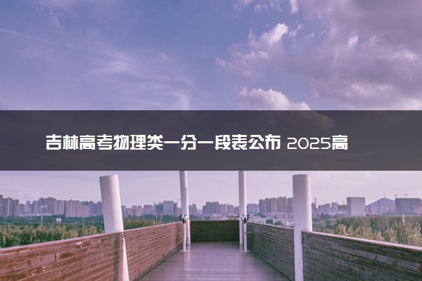 吉林高考物理类一分一段表公布 2025高考成绩位次排名查询