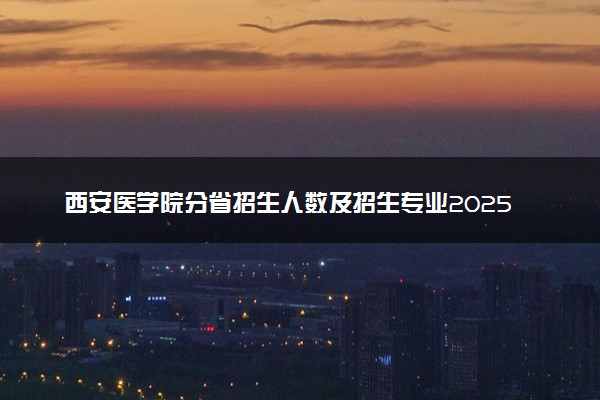 西安医学院分省招生人数及招生专业2025年招生计划参考