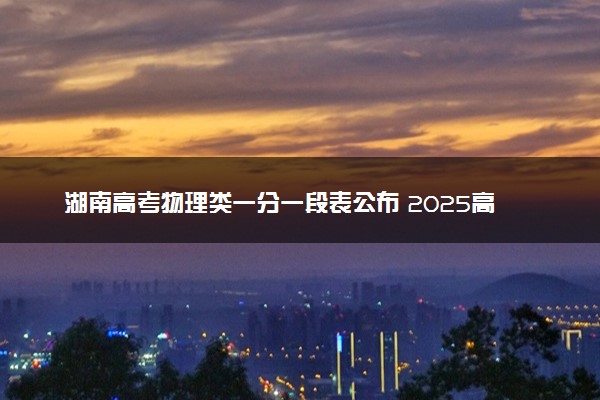 湖南高考物理类一分一段表公布 2025高考成绩位次排名查询