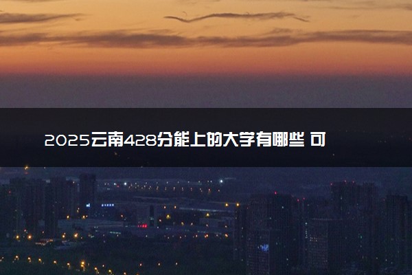 2025云南428分能上的大学有哪些 可以报考院校名单