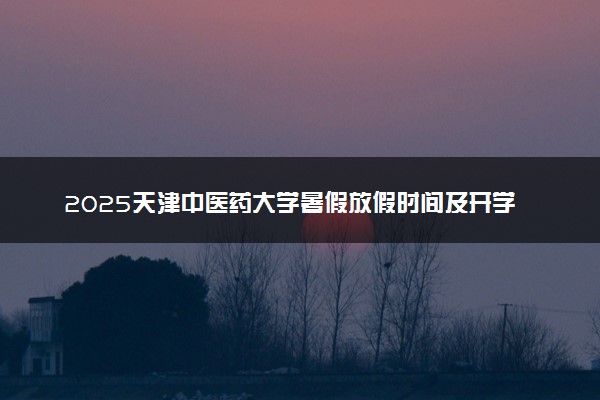 2025天津中医药大学暑假放假时间及开学时间 什么时候开学
