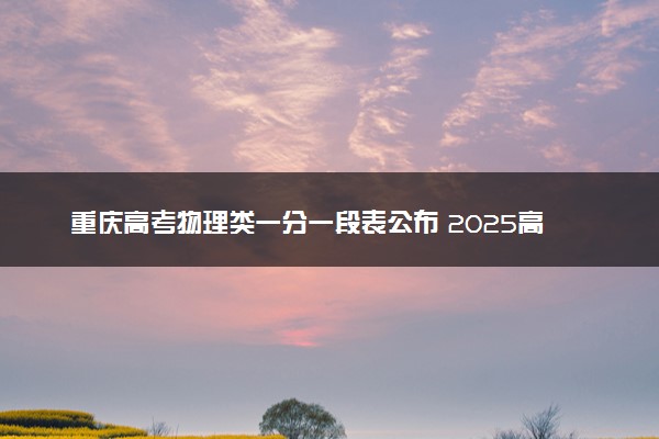 重庆高考物理类一分一段表公布 2025高考成绩位次排名查询