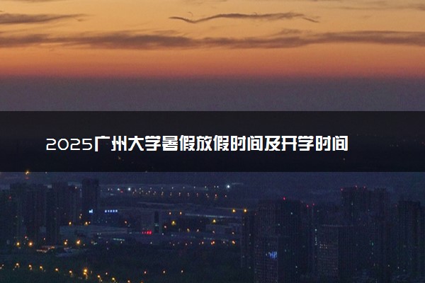 2025广州大学暑假放假时间及开学时间 什么时候开学