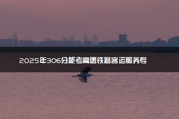 2025年306分能考高速铁路客运服务专业吗 306分高速铁路客运服务专业大学推荐