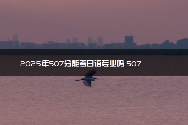 2025年507分能考日语专业吗 507分日语专业大学推荐