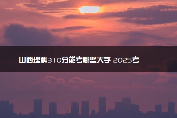 山西理科310分能考哪些大学 2025考生稳上的大学名单