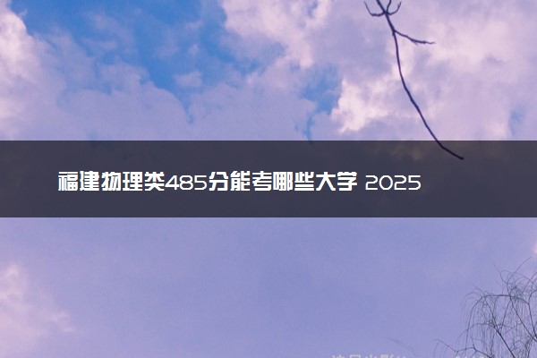 福建物理类485分能考哪些大学 2025考生稳上的大学名单