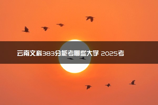 云南文科383分能考哪些大学 2025考生稳上的大学名单