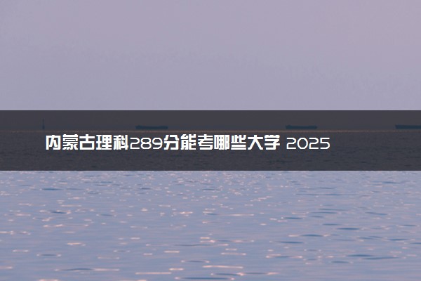 内蒙古理科289分能考哪些大学 2025考生稳上的大学名单