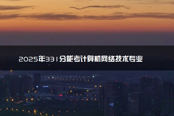 2025年331分能考计算机网络技术专业吗 331分计算机网络技术专业大学推荐