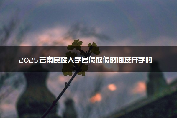 2025云南民族大学暑假放假时间及开学时间 什么时候开学