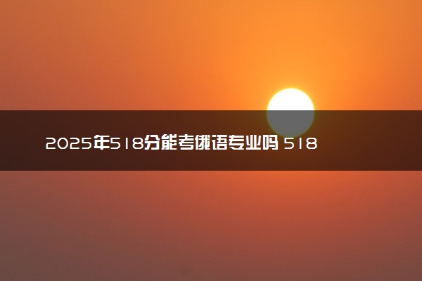 2025年518分能考俄语专业吗 518分俄语专业大学推荐