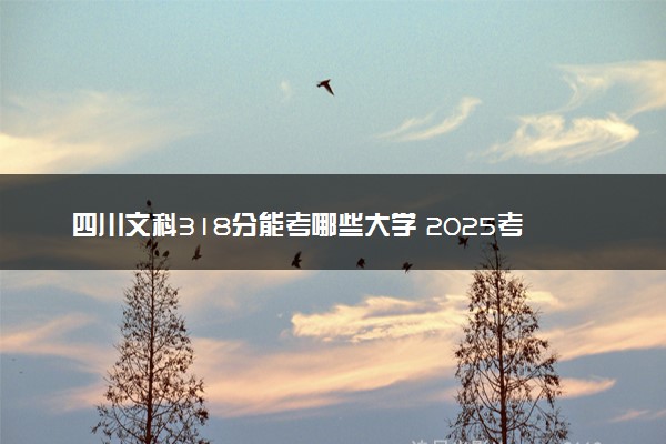 四川文科318分能考哪些大学 2025考生稳上的大学名单