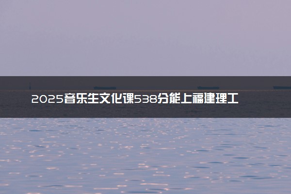 2025音乐生文化课538分能上福建理工大学吗