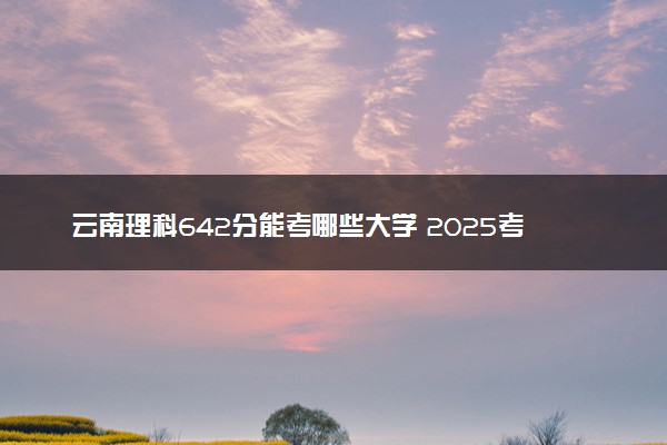 云南理科642分能考哪些大学 2025考生稳上的大学名单