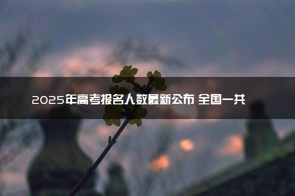 2025年高考报名人数最新公布 全国一共多少人参考