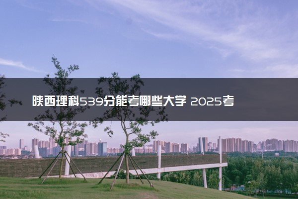 陕西理科539分能考哪些大学 2025考生稳上的大学名单