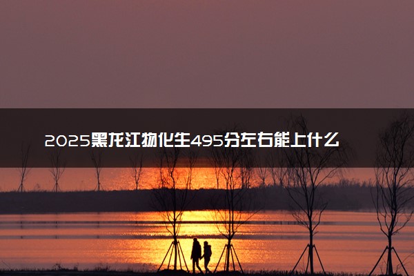 2025黑龙江物化生495分左右能上什么大学 可以报考的院校名单
